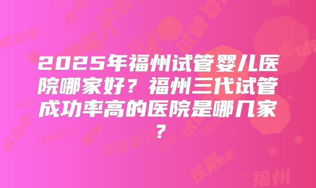 2025年福州试管婴儿医院哪家好?福州三代试管成功率高的医院是哪几家?
