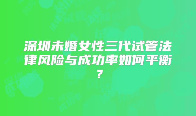 深圳未婚女性三代试管法律风险与成功率如何平衡?