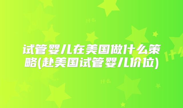 试管婴儿在美国做什么策略(赴美国试管婴儿价位)