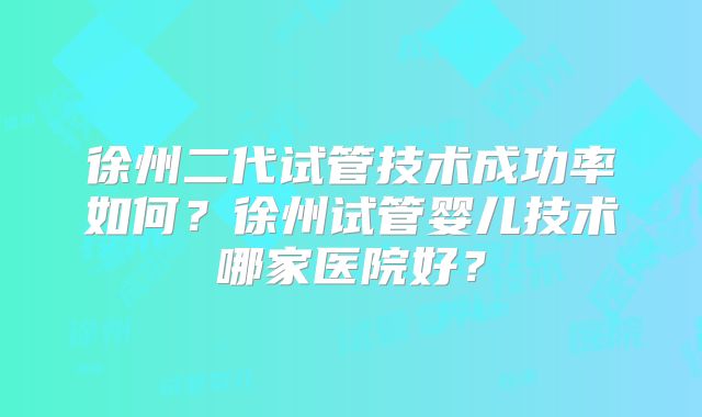 徐州二代试管技术成功率如何？徐州试管婴儿技术哪家医院好？