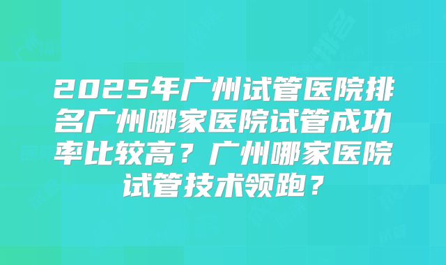 2025年广州试管医院排名广州哪家医院试管成功率比较高?广州哪家医院试管技术领跑?