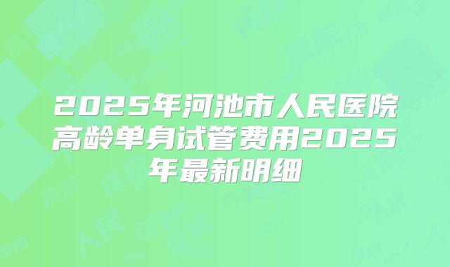 2025年河池市人民医院高龄单身试管费用2025年最新明细