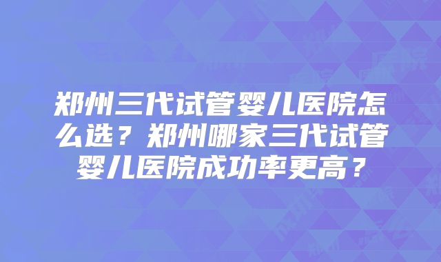 郑州三代试管婴儿医院怎么选?郑州哪家三代试管婴儿医院成功率更高?