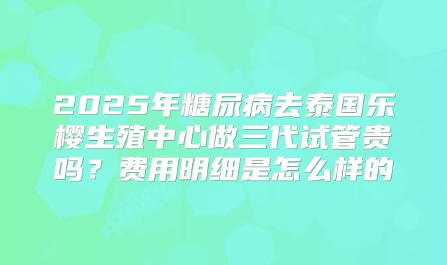 2025年糖尿病去泰国乐樱生殖中心做三代试管贵吗?费用明细是怎么样的