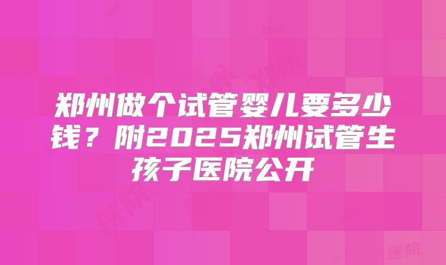 郑州做个试管婴儿要多少钱？附2025郑州试管生孩子医院公开