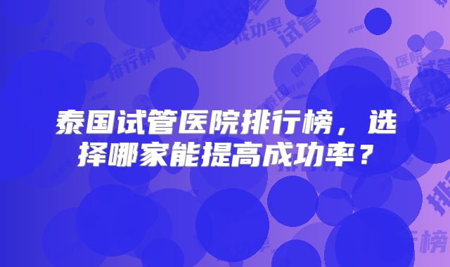 泰国试管医院排行榜，选择哪家能提高成功率？