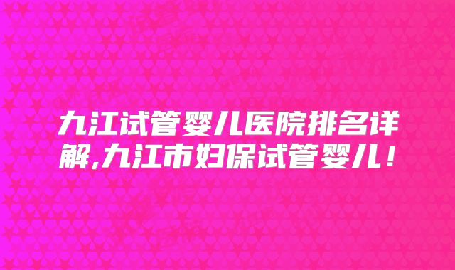 九江试管婴儿医院排名详解,九江市妇保试管婴儿！