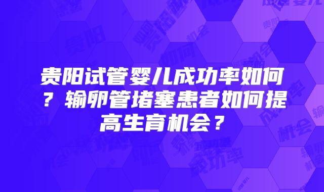 贵阳试管婴儿成功率如何？输卵管堵塞患者如何提高生育机会？