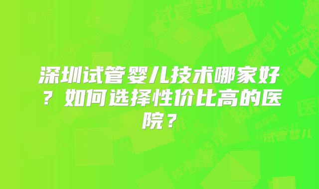 深圳试管婴儿技术哪家好?如何选择性价比高的医院?