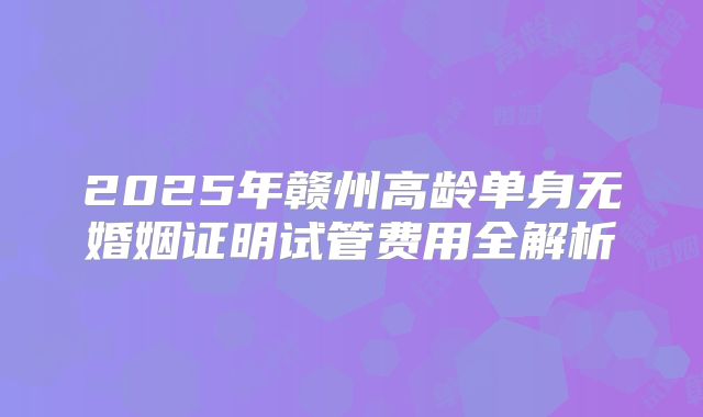 2025年赣州高龄单身无婚姻证明试管费用全解析