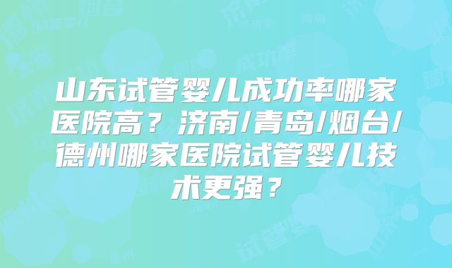山东试管婴儿成功率哪家医院高?济南/青岛/烟台/德州哪家医院试管婴儿技术更强?