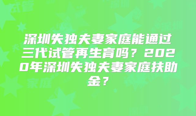 深圳失独夫妻家庭能通过三代试管再生育吗？2020年深圳失独夫妻家庭扶助金？