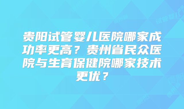 贵阳试管婴儿医院哪家成功率更高?贵州省民众医院与生育保健院哪家技术更优?