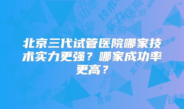 北京三代试管医院哪家技术实力更强?哪家成功率更高?