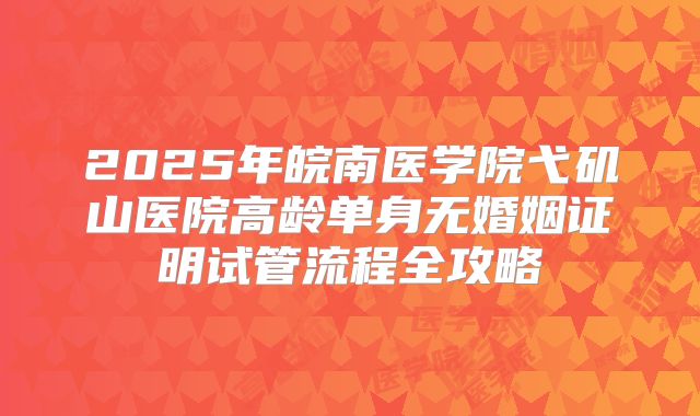 2025年皖南医学院弋矶山医院高龄单身无婚姻证明试管流程全攻略