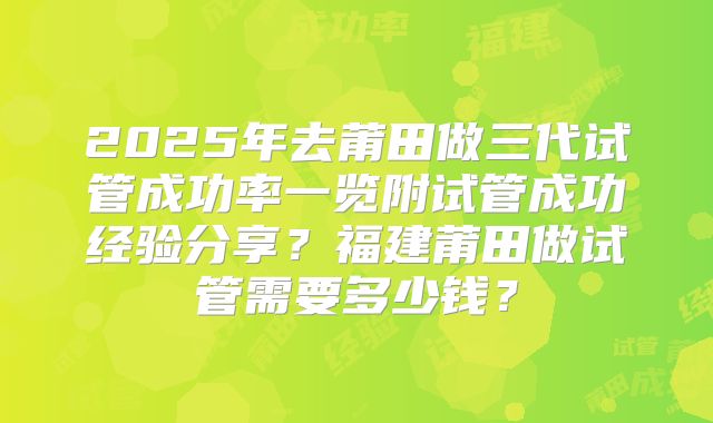 2025年去莆田做三代试管成功率一览附试管成功经验分享?福建莆田做试管需要多少钱?