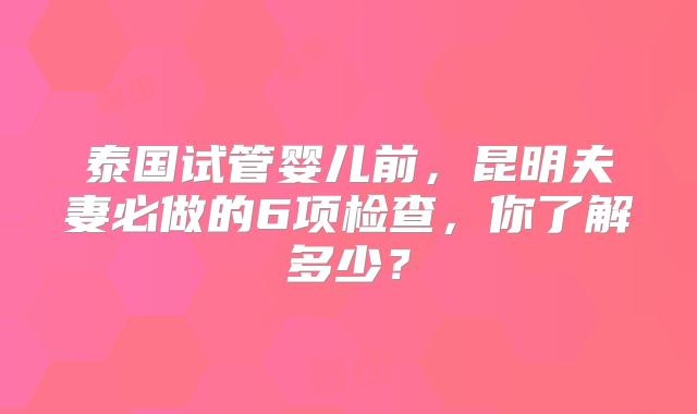 泰国试管婴儿前,昆明夫妻必做的6项检查,你了解多少?