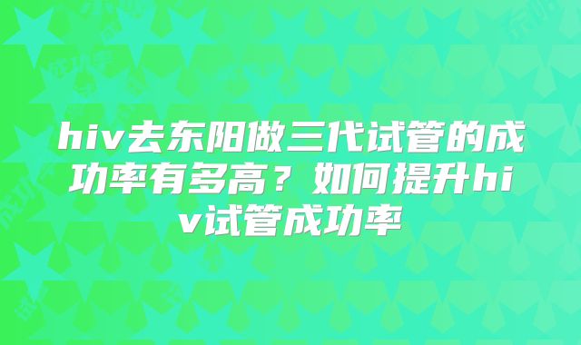 hiv去东阳做三代试管的成功率有多高？如何提升hiv试管成功率
