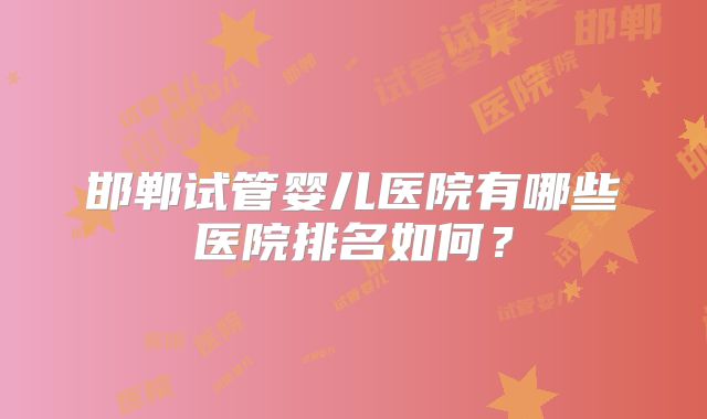 邯郸试管婴儿医院有哪些医院排名如何?