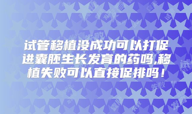 试管移植没成功可以打促进囊胚生长发育的药吗,移植失败可以直接促排吗!