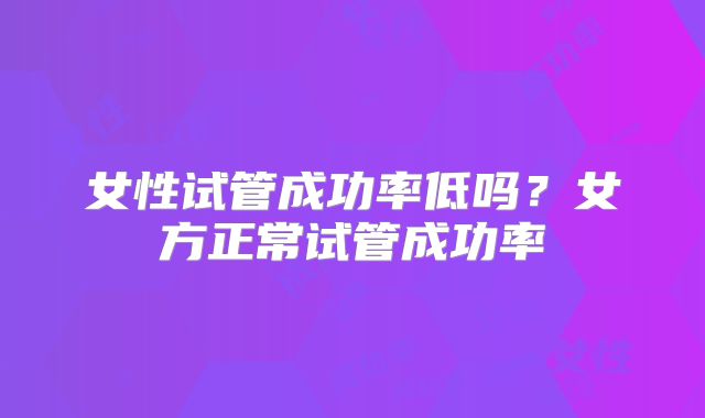 女性试管成功率低吗?女方正常试管成功率