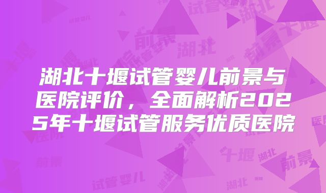 湖北十堰试管婴儿前景与医院评价,全面解析2025年十堰试管服务优质医院