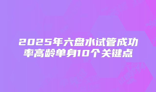 2025年六盘水试管成功率高龄单身10个关键点