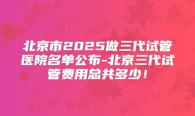 北京市2025做三代试管医院名单公布-北京三代试管费用总共多少！