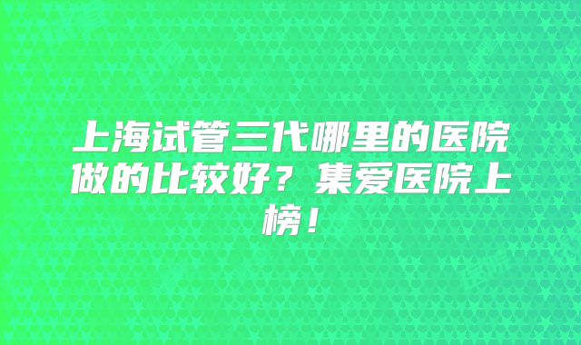 上海试管三代哪里的医院做的比较好?集爱医院上榜!