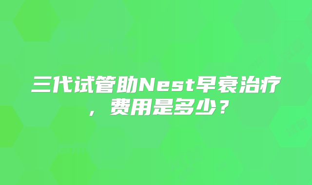 三代试管助Nest早衰治疗,费用是多少?
