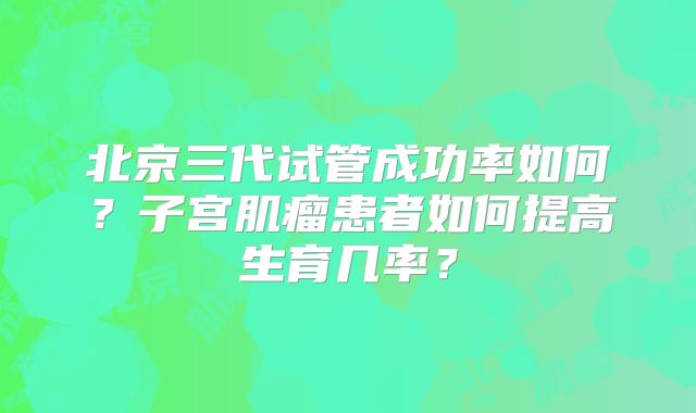 北京三代试管成功率如何?子宫肌瘤患者如何提高生育几率?