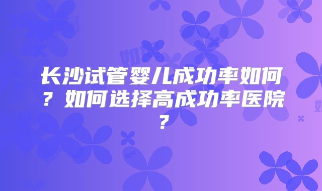 长沙试管婴儿成功率如何?如何选择高成功率医院?