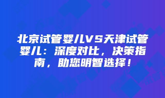北京试管婴儿VS天津试管婴儿：深度对比，决策指南，助您明智选择！
