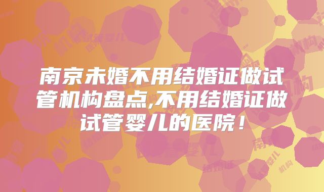 南京未婚不用结婚证做试管机构盘点,不用结婚证做试管婴儿的医院!