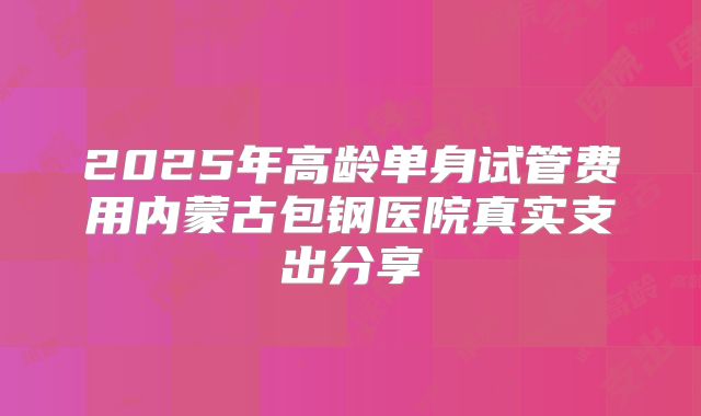 2025年高龄单身试管费用内蒙古包钢医院真实支出分享