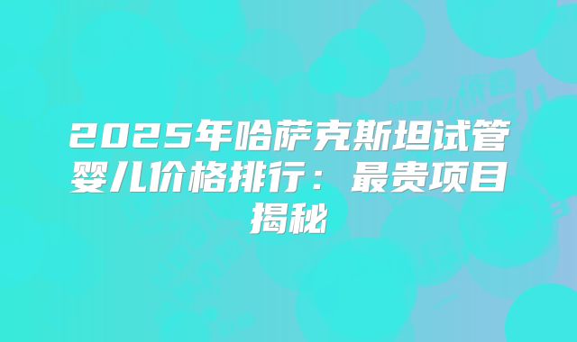 2025年哈萨克斯坦试管婴儿价格排行:最贵项目揭秘