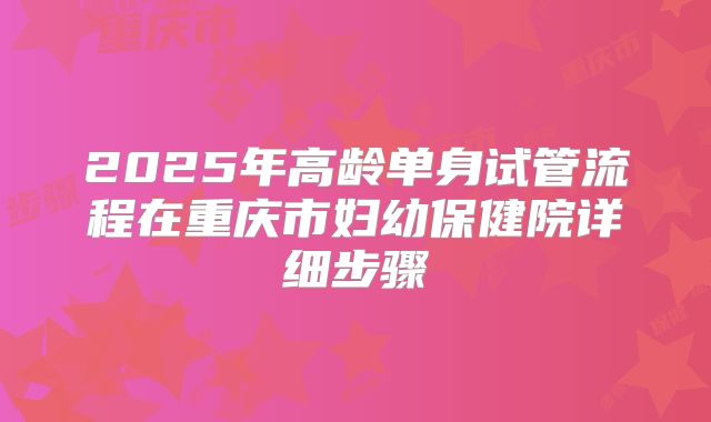 2025年高龄单身试管流程在重庆市妇幼保健院详细步骤