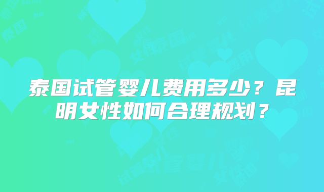泰国试管婴儿费用多少?昆明女性如何合理规划?