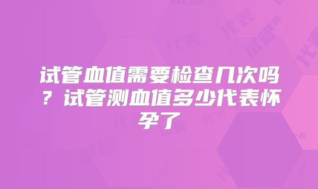 试管血值需要检查几次吗？试管测血值多少代表怀孕了