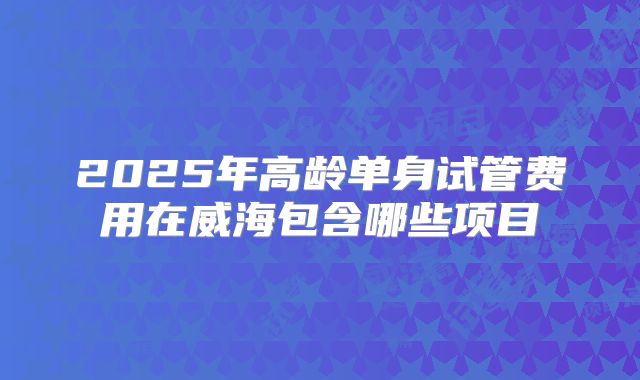 2025年高龄单身试管费用在威海包含哪些项目