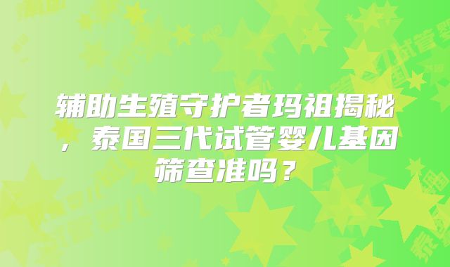 辅助生殖守护者玛祖揭秘,泰国三代试管婴儿基因筛查准吗?