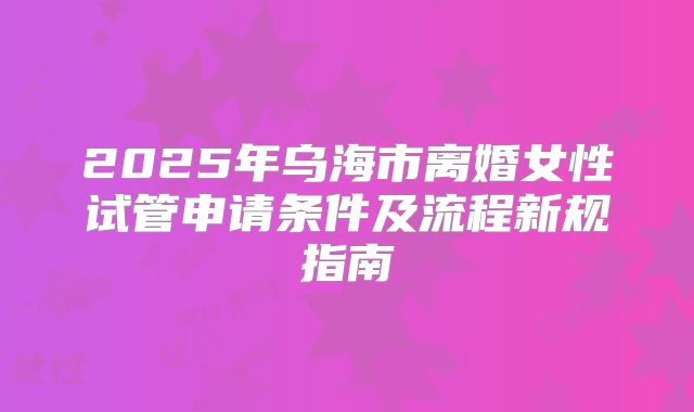 2025年乌海市离婚女性试管申请条件及流程新规指南