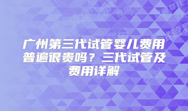 广州第三代试管婴儿费用普遍很贵吗?三代试管及费用详解