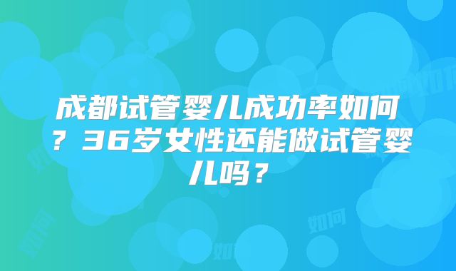 成都试管婴儿成功率如何？36岁女性还能做试管婴儿吗？