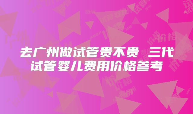 去广州做试管贵不贵 三代试管婴儿费用价格参考