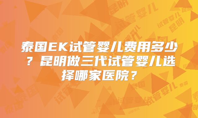 泰国EK试管婴儿费用多少？昆明做三代试管婴儿选择哪家医院？