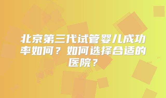 北京第三代试管婴儿成功率如何？如何选择合适的医院？