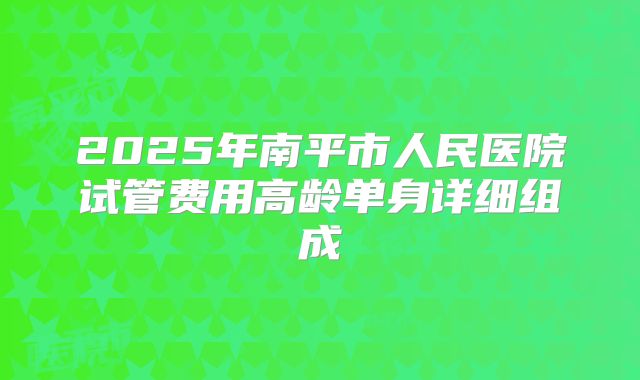 2025年南平市人民医院试管费用高龄单身详细组成