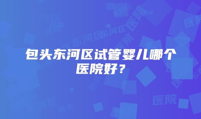包头东河区试管婴儿哪个医院好？