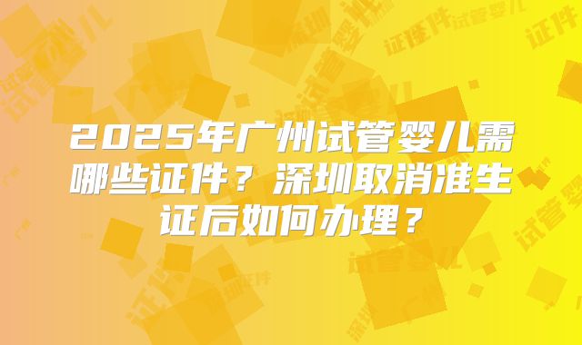 2025年广州试管婴儿需哪些证件?深圳取消准生证后如何办理?